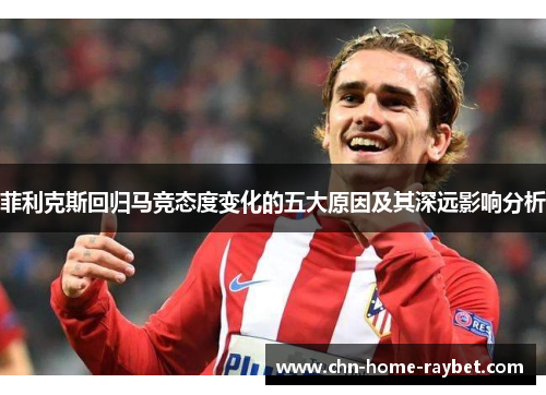 菲利克斯回归马竞态度变化的五大原因及其深远影响分析 菲利克斯回归马竞态度变化的五大原因及其深远影响分析