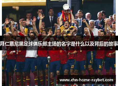 拜仁慕尼黑足球俱乐部主场的名字是什么以及背后的故事 拜仁慕尼黑足球俱乐部主场的名字是什么以及背后的故事