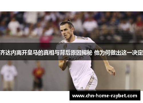 齐达内离开皇马的真相与背后原因揭秘 他为何做出这一决定