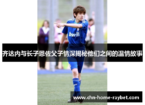 齐达内与长子恩佐父子情深揭秘他们之间的温情故事