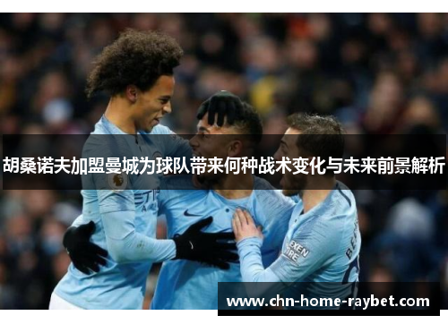 胡桑诺夫加盟曼城为球队带来何种战术变化与未来前景解析 胡桑诺夫加盟曼城为球队带来何种战术变化与未来前景解析