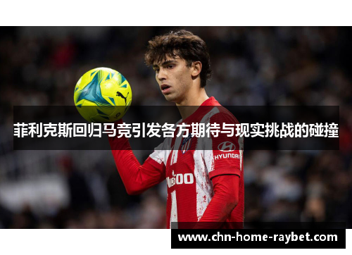 菲利克斯回归马竞引发各方期待与现实挑战的碰撞