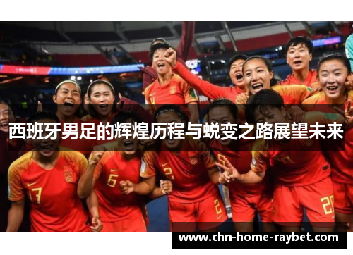 西班牙男足的辉煌历程与蜕变之路展望未来