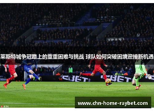 莱斯特城争冠路上的重重困难与挑战 球队如何突破困境迎接新机遇 莱斯特城争冠路上的重重困难与挑战 球队如何突破困境迎接新机遇