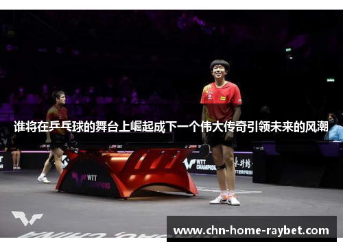 谁将在乒乓球的舞台上崛起成下一个伟大传奇引领未来的风潮