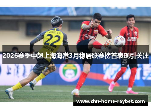 2026赛季中超上海海港3月稳居联赛榜首表现引关注 2026赛季中超上海海港3月稳居联赛榜首表现引关注
