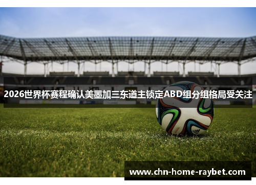 2026世界杯赛程确认美墨加三东道主锁定ABD组分组格局受关注
