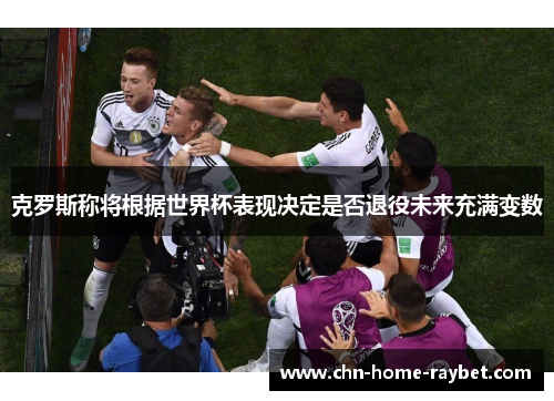 克罗斯称将根据世界杯表现决定是否退役未来充满变数 克罗斯称将根据世界杯表现决定是否退役未来充满变数