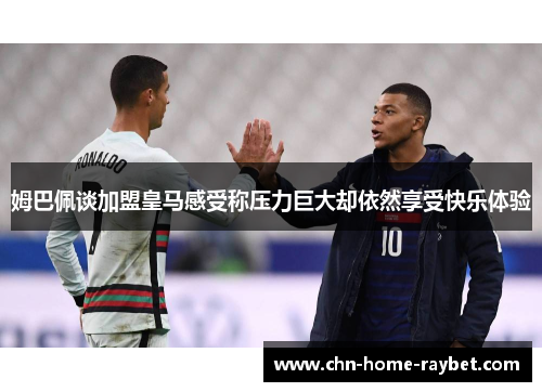 姆巴佩谈加盟皇马感受称压力巨大却依然享受快乐体验