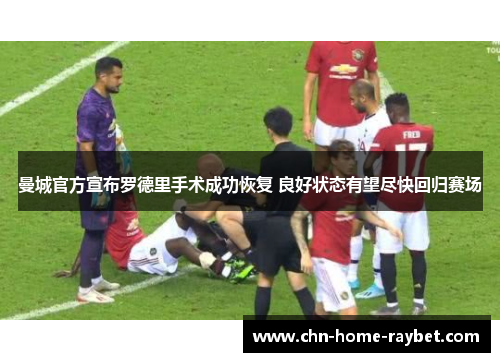 曼城官方宣布罗德里手术成功恢复 良好状态有望尽快回归赛场