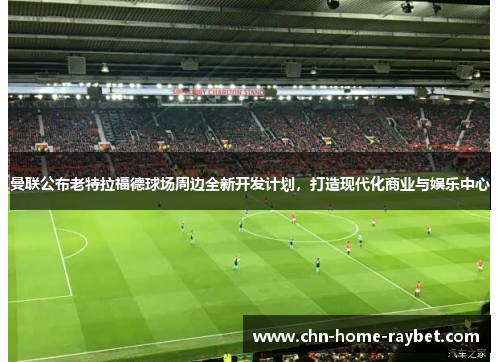 曼联公布老特拉福德球场周边全新开发计划，打造现代化商业与娱乐中心