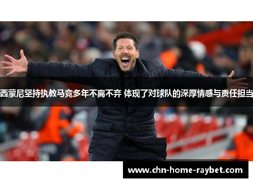 西蒙尼坚持执教马竞多年不离不弃 体现了对球队的深厚情感与责任担当